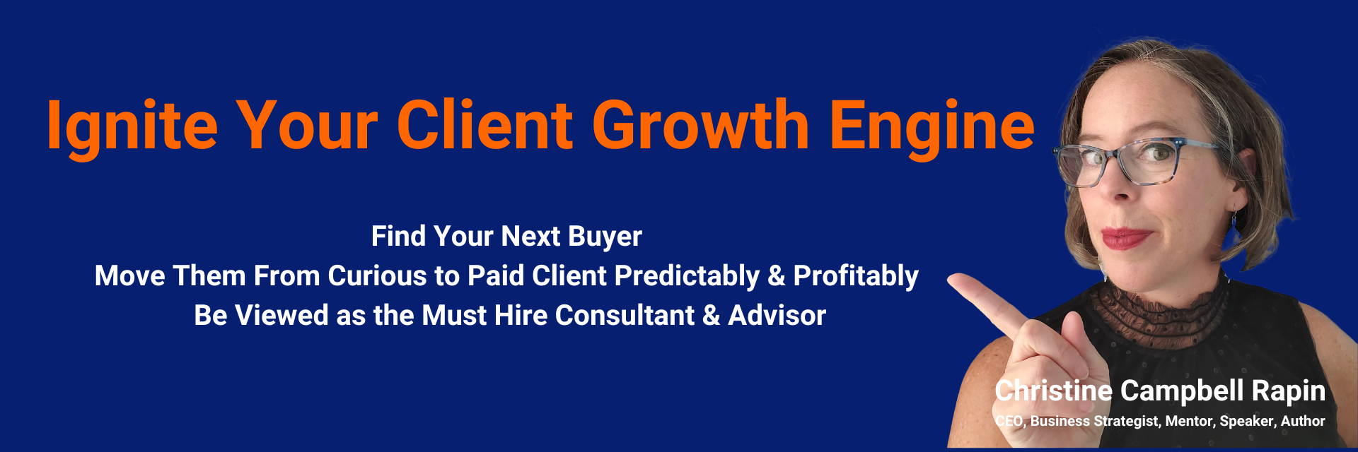 Ignite Your Client Growth Engine with Christine Campbell Rapin & CLEAR Acceleration Inc. Find Your Next Buyer Move Them From Curious to Paid Client Predictably & Profitably Be Viewed as the Must Hire Consultant & Advisor